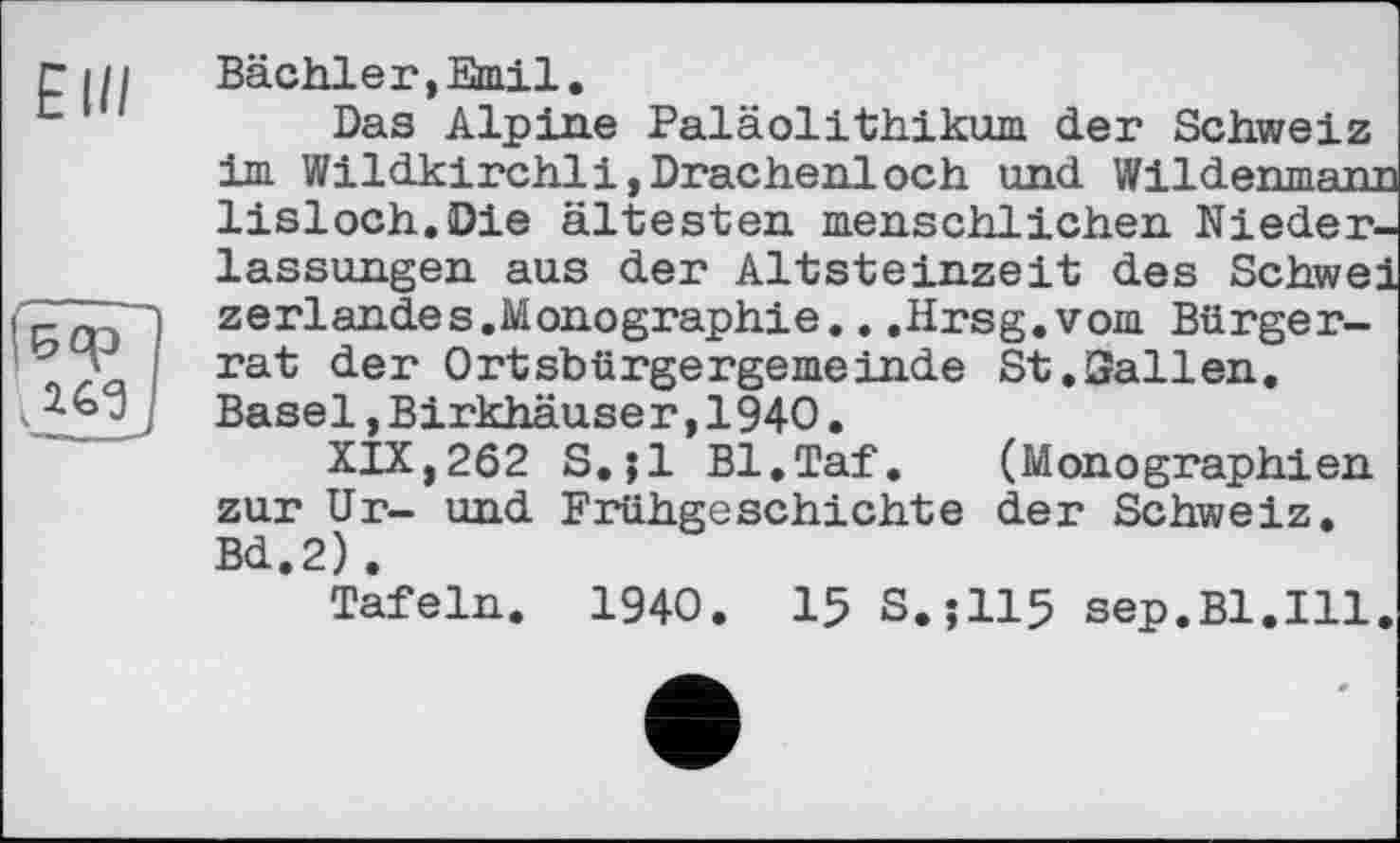 ﻿Bächler,Emil.
Das Alpine Paläolithikum der Schweiz im Wildkirchli,Drachenloch und Wildenmanj lisloch.Die ältesten menschlichen Niederlassungen aus der Altsteinzeit des Schwe: zerlandes.Monographie...Hrsg.vom Bürgerrat der Ortsbürgergemeinde St.Sailen. Basel,Birkhäuser,1940.
XIX,262 S.jl Bl.Taf. (Monographien zur Ur- und Frühgeschichte der Schweiz. Bd.2).
Tafeln. 1940. 15 S.J115 sep.Bl.Ill